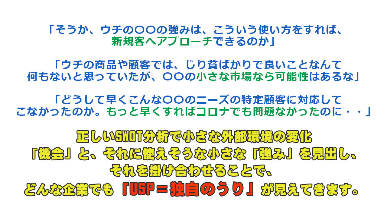 「そうか、ウチの〇〇の強みは、こういう使い方をすれば、新規客へアプローチできるのか」 「ウチの商品や顧客では、じり貧ばかりで良いことなんて何もないと思っていたが、〇〇の小さな市場なら可能性はあるな」 「どうして早くこんな〇〇のニーズの特定顧客に対応してこなかったのか。もっと早くすればコロナでも問題なかったのに・・」