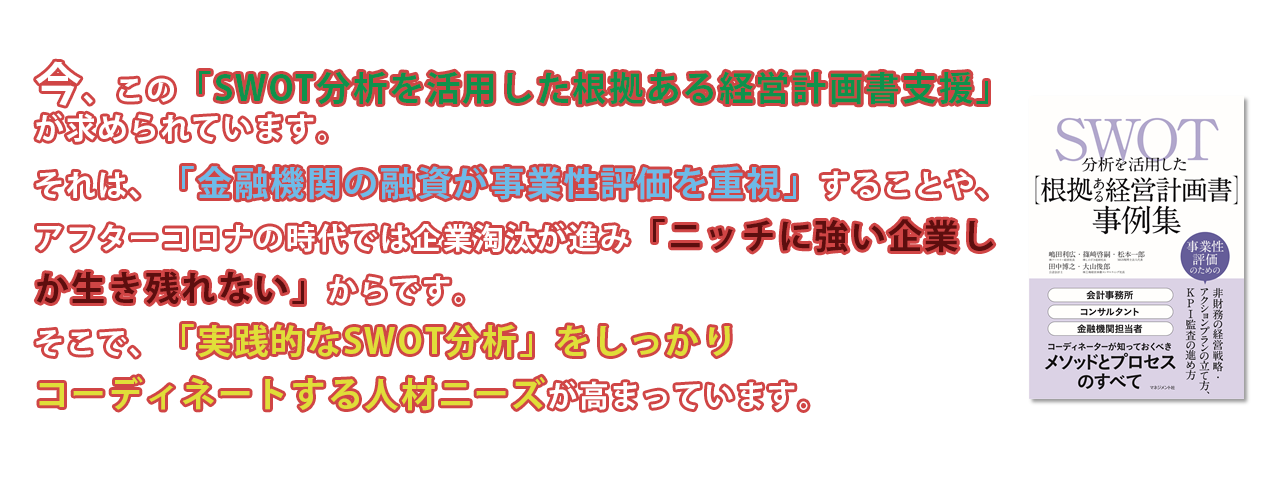 今、この「SWOT分析を活用した根拠ある経営計画書支援」 が求められています。 それは、「金融機関の融資が事業性評価を重視」することや、 アフターコロナの時代では企業淘汰が進み「ニッチに強い企業し か生き残れない」からです。 そこで、「実践的なSWOT分析」をしっかりコーディネートする人材ニーズが高まっています。