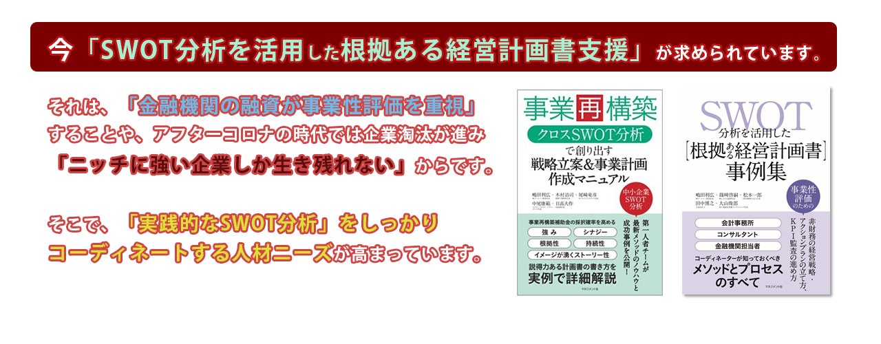 今、この「SWOT分析を活用した根拠ある経営計画書支援」 が求められています。 それは、「金融機関の融資が事業性評価を重視」することや、 アフターコロナの時代では企業淘汰が進み「ニッチに強い企業し か生き残れない」からです。 そこで、「実践的なSWOT分析」をしっかりコーディネートする人材ニーズが高まっています。